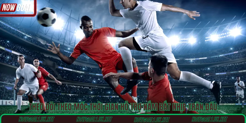 Theo dõi theo mốc thời gian hỗ trợ nắm bắt nhịp trận đấu
